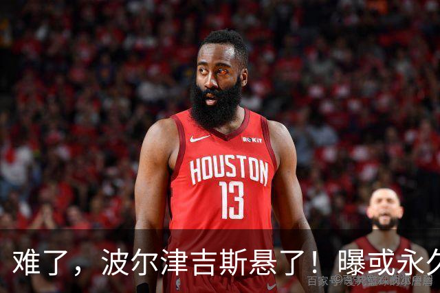 难了，波尔津吉斯悬了！曝或永久退出NBA......